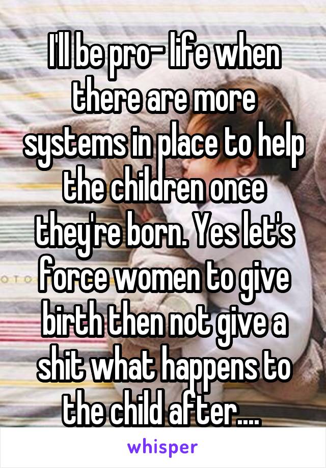 I'll be pro- life when there are more systems in place to help the children once they're born. Yes let's force women to give birth then not give a shit what happens to the child after.... 