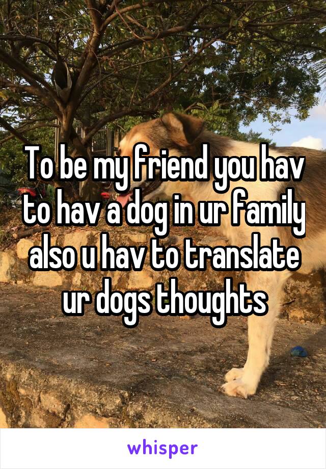To be my friend you hav to hav a dog in ur family also u hav to translate ur dogs thoughts