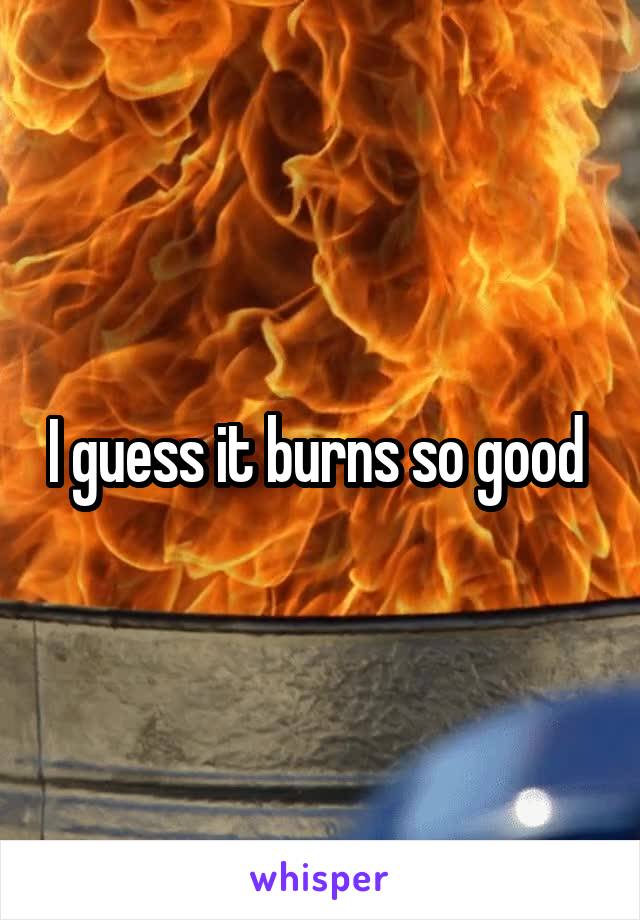 I guess it burns so good 