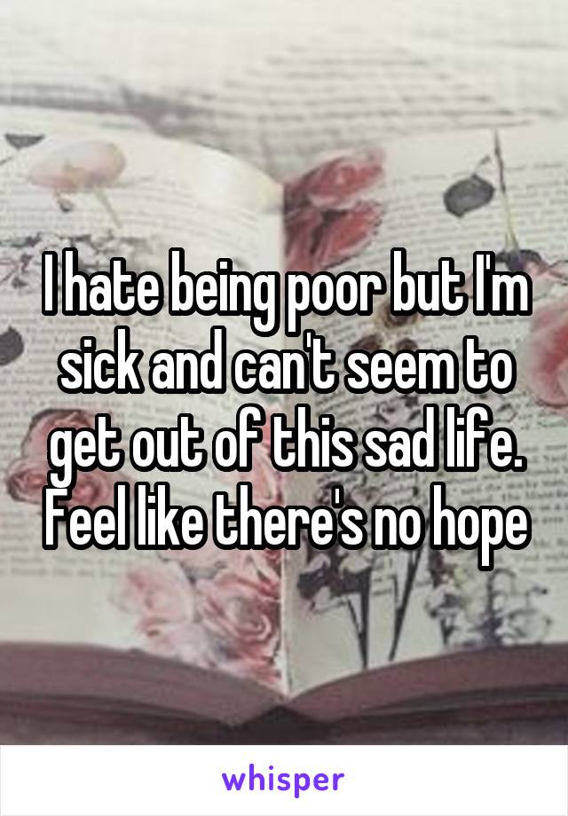 I hate being poor but I'm sick and can't seem to get out of this sad life. Feel like there's no hope