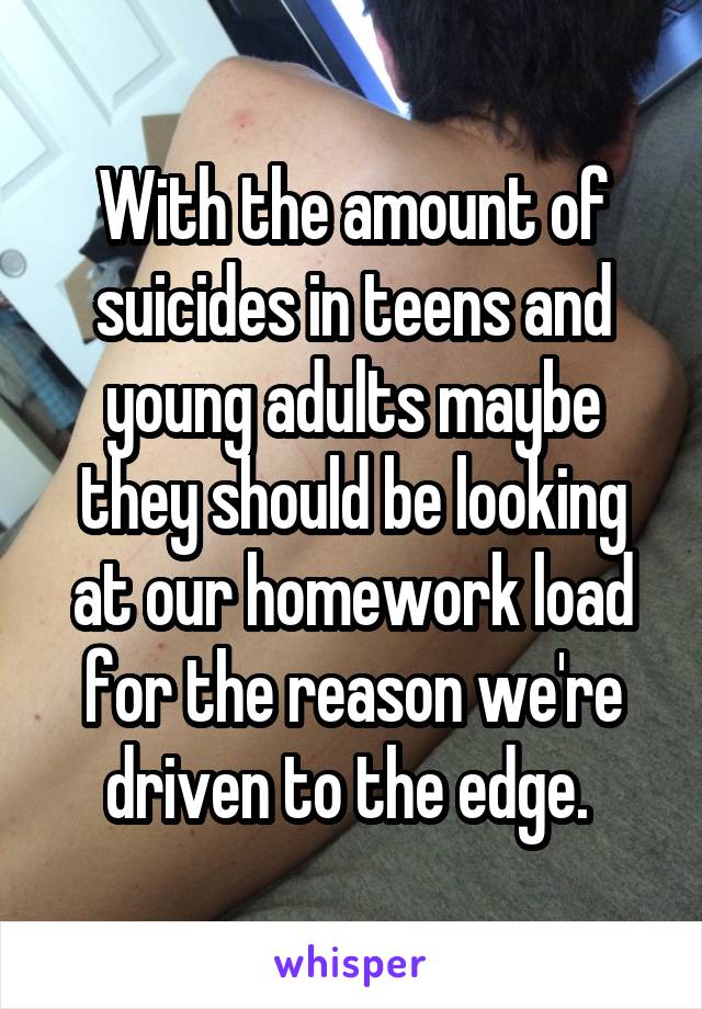 With the amount of suicides in teens and young adults maybe they should be looking at our homework load for the reason we're driven to the edge. 