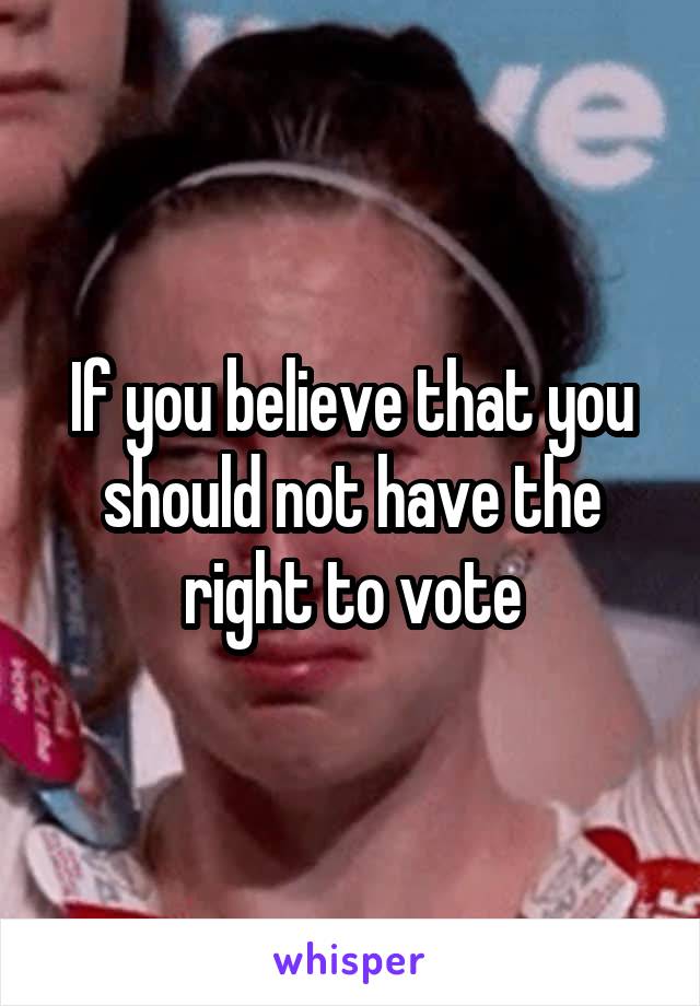 If you believe that you should not have the right to vote