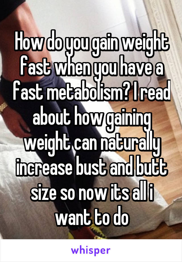How do you gain weight fast when you have a fast metabolism? I read about how gaining weight can naturally increase bust and butt size so now its all i want to do
