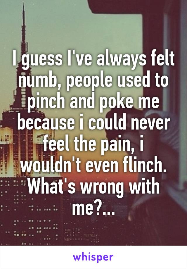 I guess I've always felt numb, people used to pinch and poke me because i could never feel the pain, i wouldn't even flinch. What's wrong with me?...