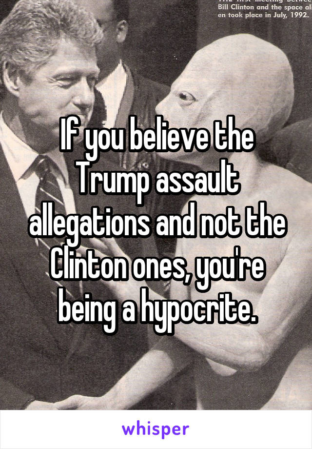 If you believe the Trump assault allegations and not the Clinton ones, you're being a hypocrite.