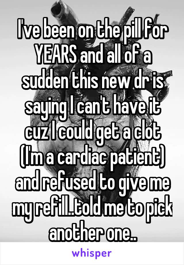 I've been on the pill for YEARS and all of a sudden this new dr is saying I can't have it cuz I could get a clot (I'm a cardiac patient) and refused to give me my refill..told me to pick another one..