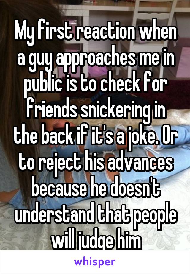 My first reaction when a guy approaches me in public is to check for friends snickering in the back if it's a joke. Or to reject his advances because he doesn't understand that people will judge him