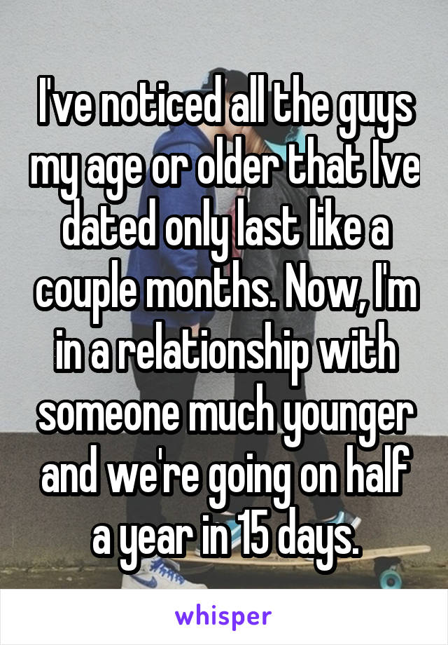 I've noticed all the guys my age or older that Ive dated only last like a couple months. Now, I'm in a relationship with someone much younger and we're going on half a year in 15 days.