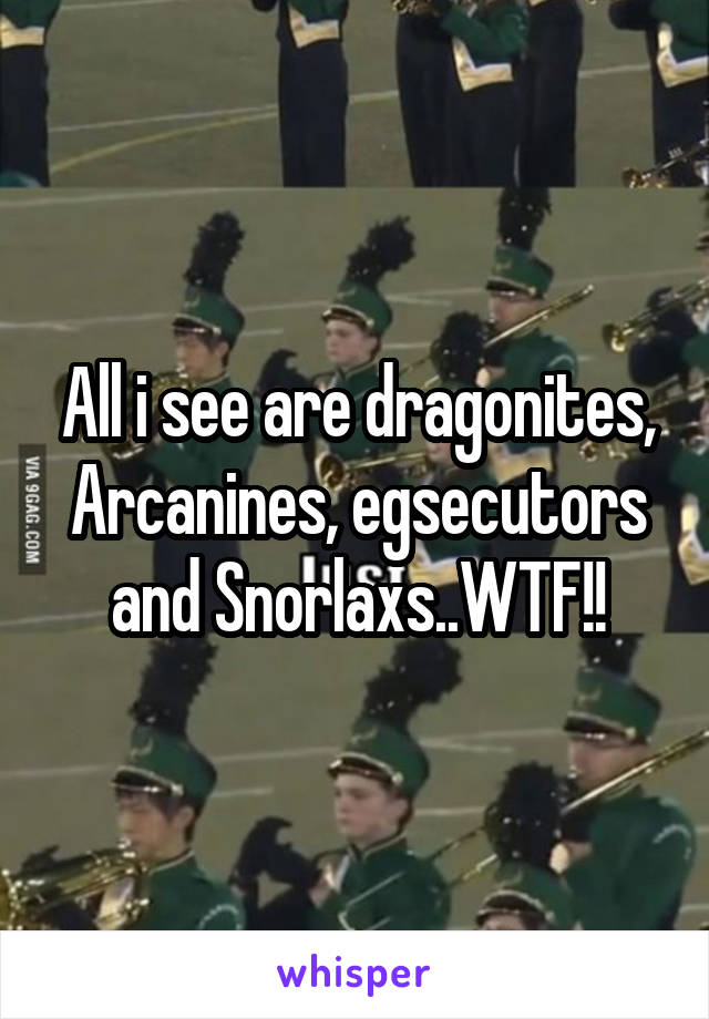 All i see are dragonites, Arcanines, egsecutors and Snorlaxs..WTF!!