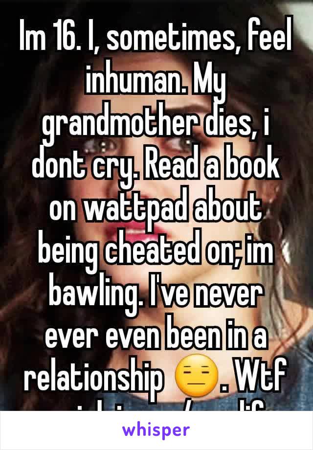 Im 16. I, sometimes, feel inhuman. My grandmother dies, i dont cry. Read a book on wattpad about being cheated on; im bawling. I've never ever even been in a relationship 😑. Wtf am i doing w/ my life
