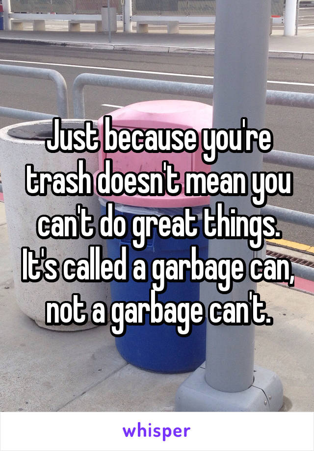 Just because you're trash doesn't mean you can't do great things. It's called a garbage can, not a garbage can't.