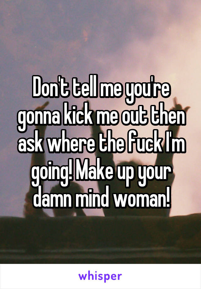 Don't tell me you're gonna kick me out then ask where the fuck I'm going! Make up your damn mind woman!
