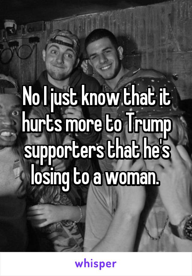 No I just know that it hurts more to Trump supporters that he's losing to a woman. 