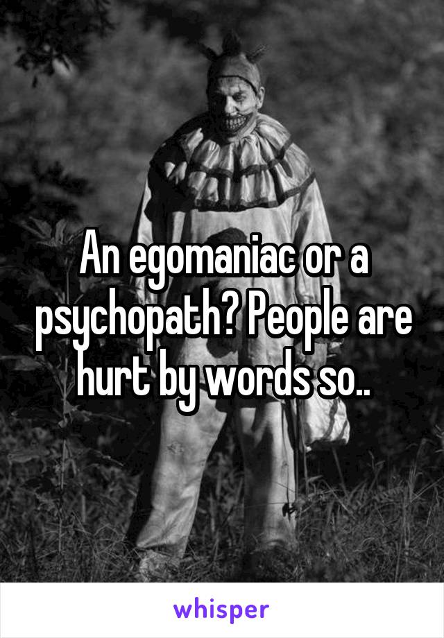 An egomaniac or a psychopath? People are hurt by words so..