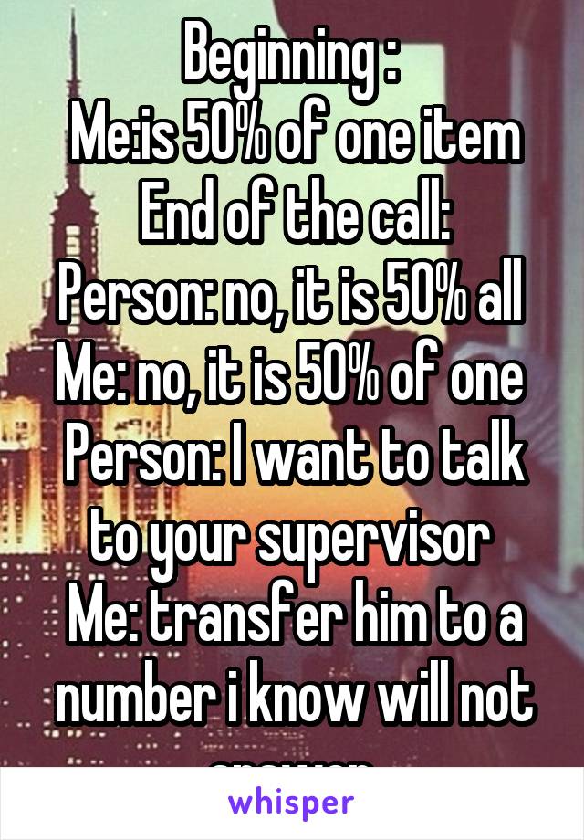 Beginning : 
Me:is 50% of one item
End of the call:
Person: no, it is 50% all 
Me: no, it is 50% of one 
Person: I want to talk to your supervisor 
Me: transfer him to a number i know will not answer 
