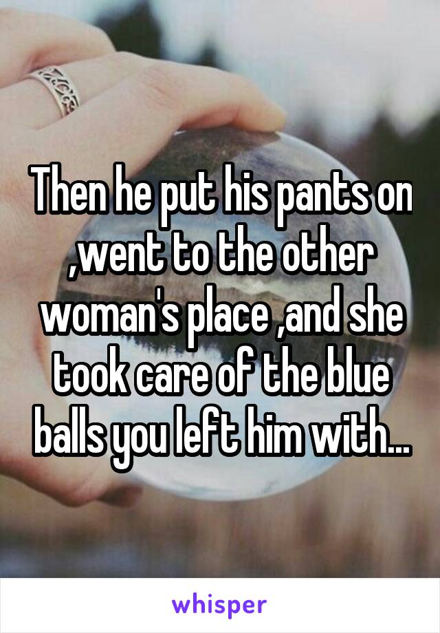 Then he put his pants on ,went to the other woman's place ,and she took care of the blue balls you left him with...