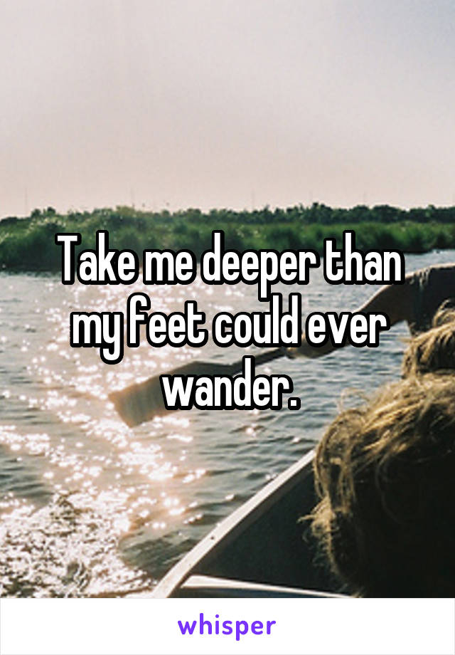Take me deeper than my feet could ever wander.