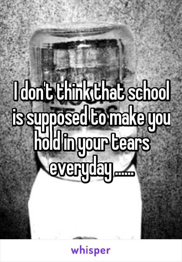 I don't think that school is supposed to make you hold in your tears everyday ......