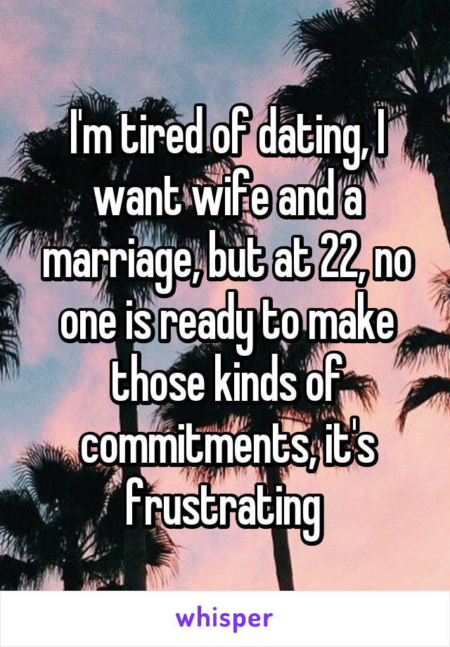 I'm tired of dating, I want wife and a marriage, but at 22, no one is ready to make those kinds of commitments, it's frustrating 