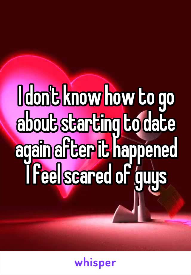 I don't know how to go about starting to date again after it happened I feel scared of guys