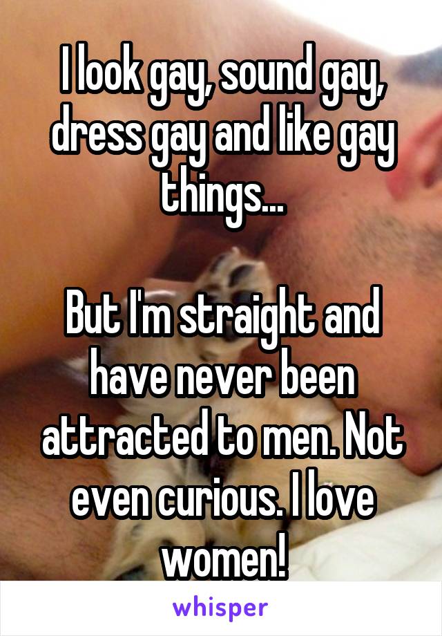 I look gay, sound gay, dress gay and like gay things...

But I'm straight and have never been attracted to men. Not even curious. I love women!