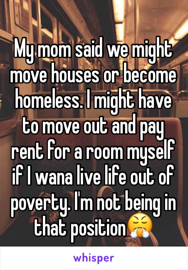 My mom said we might move houses or become homeless. I might have to move out and pay rent for a room myself if I wana live life out of poverty. I'm not being in that position😤