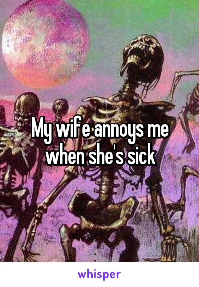 My wife annoys me when she's sick