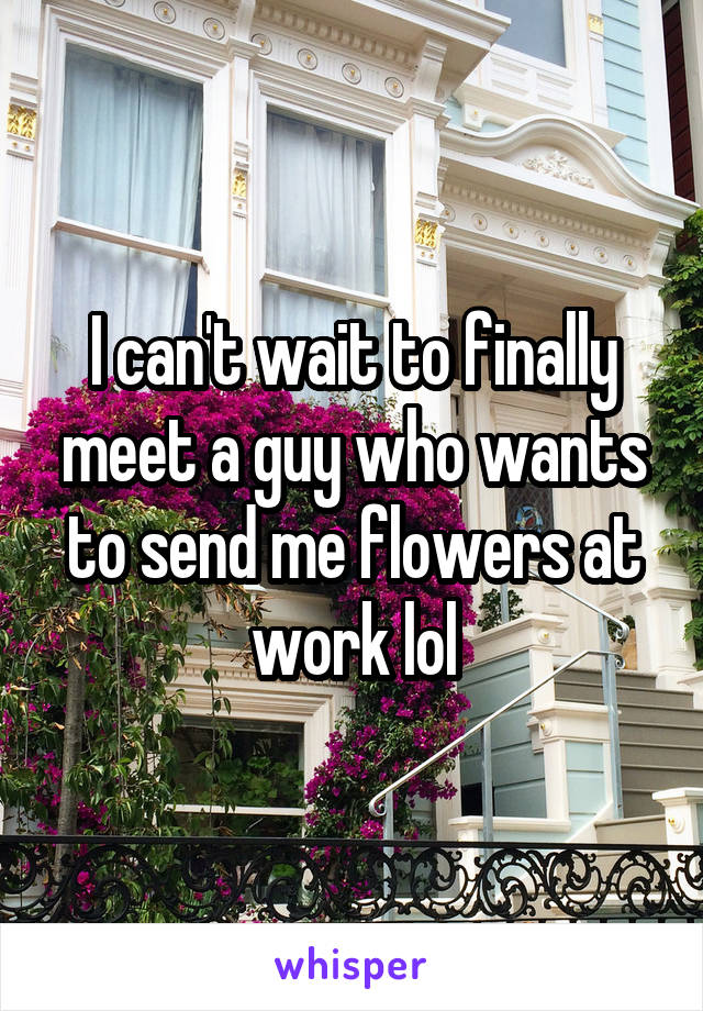 I can't wait to finally meet a guy who wants to send me flowers at work lol