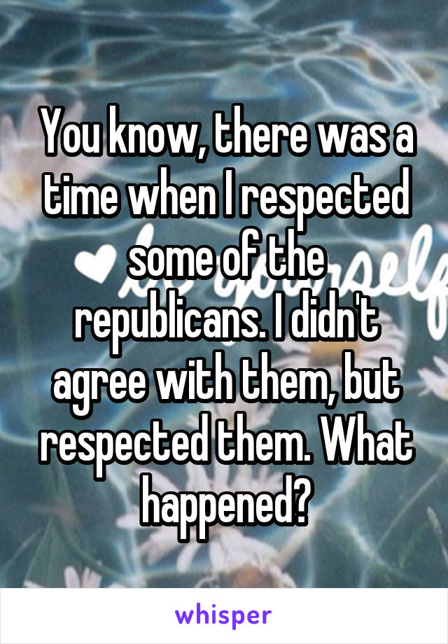 You know, there was a time when I respected some of the republicans. I didn't agree with them, but respected them. What happened?