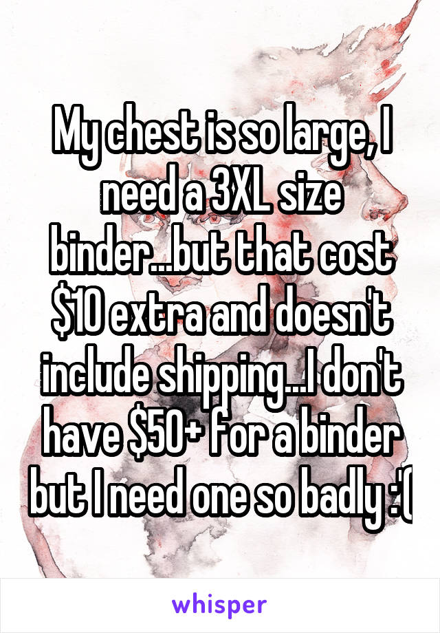 My chest is so large, I need a 3XL size binder...but that cost $10 extra and doesn't include shipping...I don't have $50+ for a binder but I need one so badly :'(
