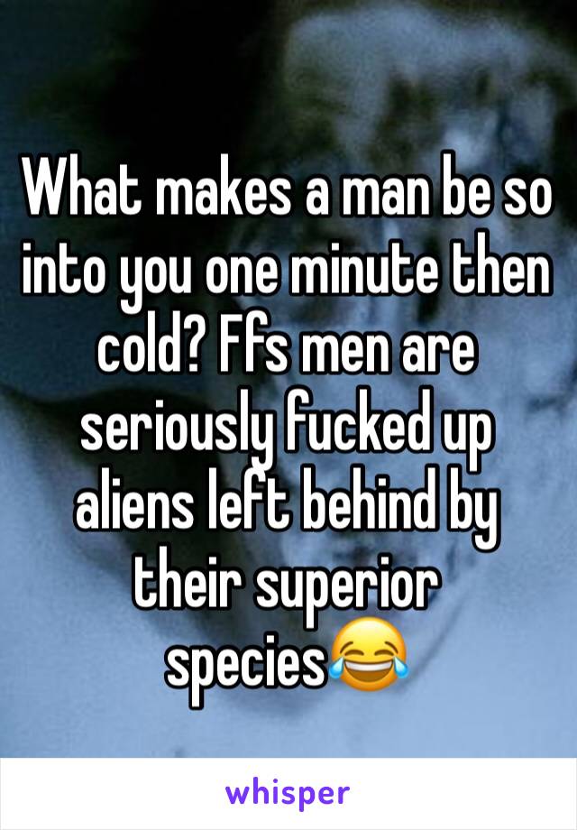 What makes a man be so into you one minute then cold? Ffs men are seriously fucked up aliens left behind by their superior species😂