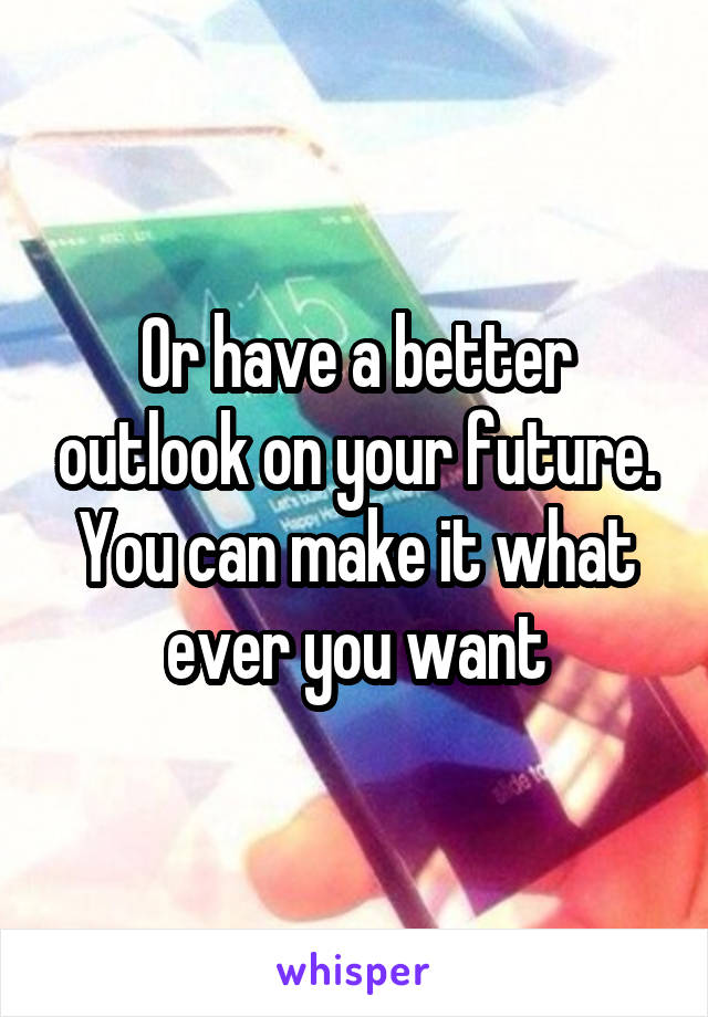 Or have a better outlook on your future. You can make it what ever you want