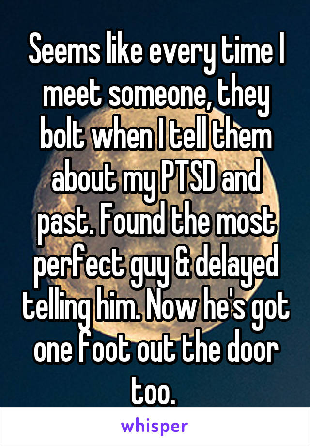 Seems like every time I meet someone, they bolt when I tell them about my PTSD and past. Found the most perfect guy & delayed telling him. Now he's got one foot out the door too. 