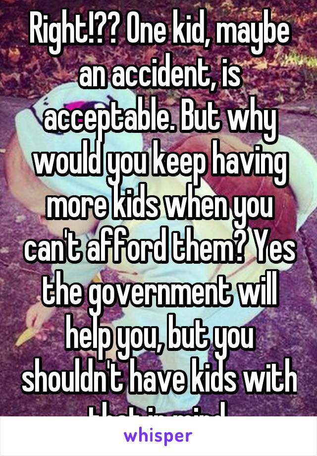 Right!?? One kid, maybe an accident, is acceptable. But why would you keep having more kids when you can't afford them? Yes the government will help you, but you shouldn't have kids with that in mind.