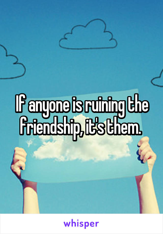 If anyone is ruining the friendship, it's them. 