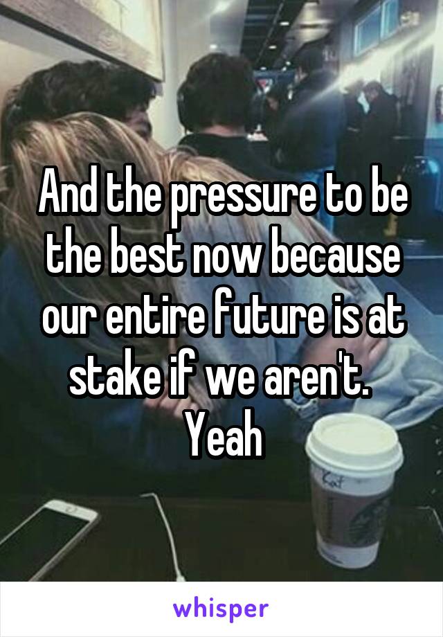 And the pressure to be the best now because our entire future is at stake if we aren't. 
Yeah
