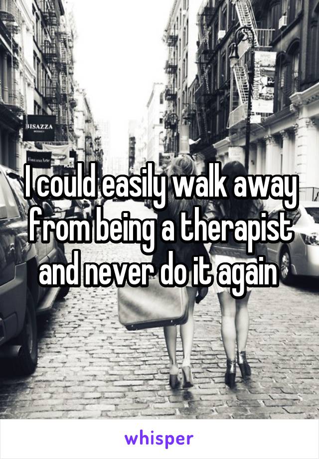 I could easily walk away from being a therapist and never do it again 