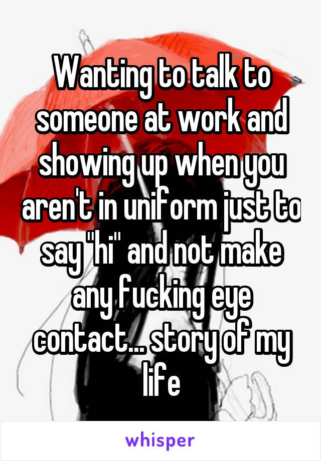 Wanting to talk to someone at work and showing up when you aren't in uniform just to say "hi" and not make any fucking eye contact... story of my life
