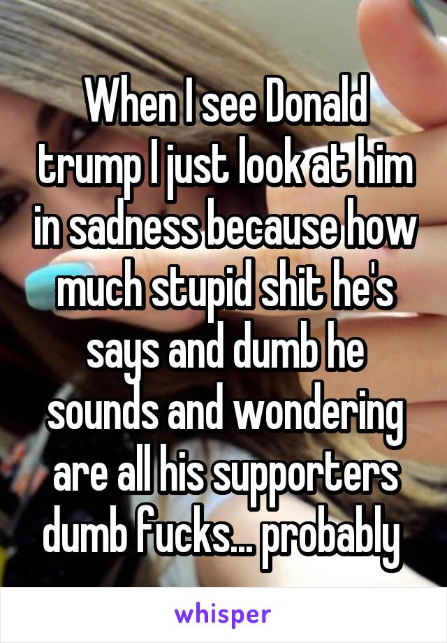 When I see Donald trump I just look at him in sadness because how much stupid shit he's says and dumb he sounds and wondering are all his supporters dumb fucks... probably 