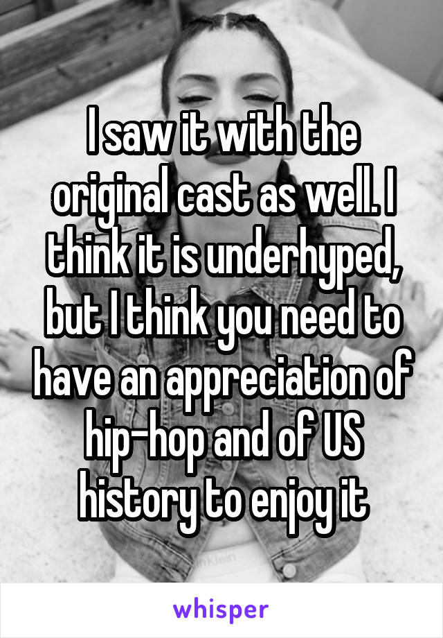 I saw it with the original cast as well. I think it is underhyped, but I think you need to have an appreciation of hip-hop and of US history to enjoy it