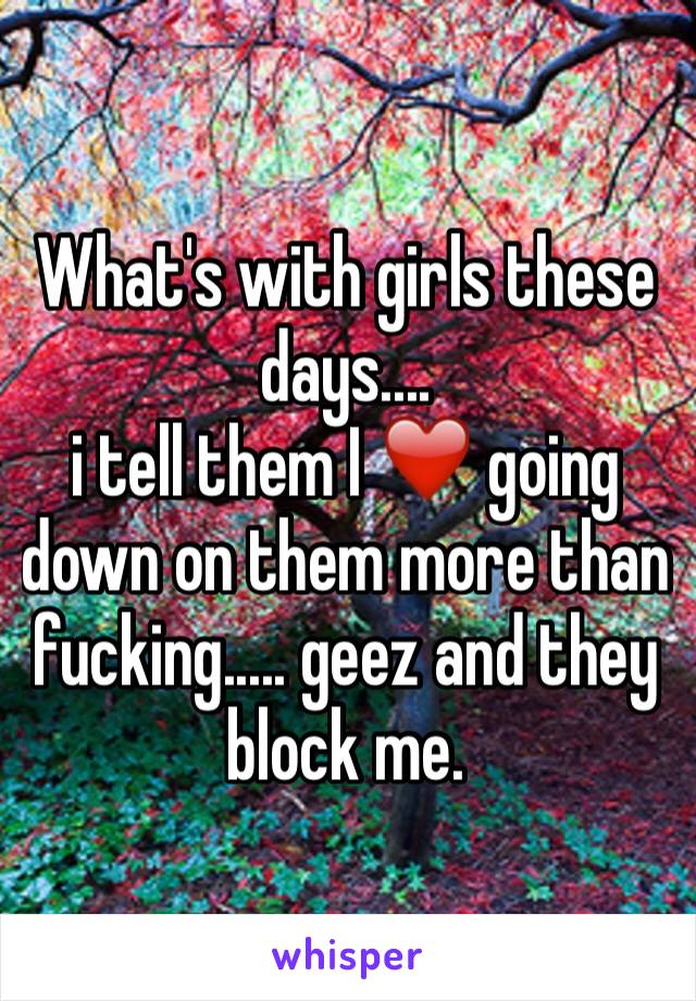 What's with girls these days.... 
i tell them I ❤️ going down on them more than fucking..... geez and they block me. 