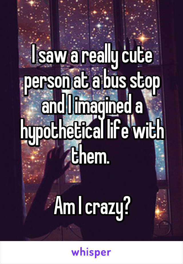 I saw a really cute person at a bus stop and I imagined a hypothetical life with them. 

Am I crazy?