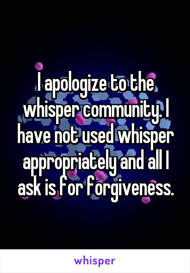 I apologize to the whisper community. I have not used whisper appropriately and all I ask is for forgiveness.