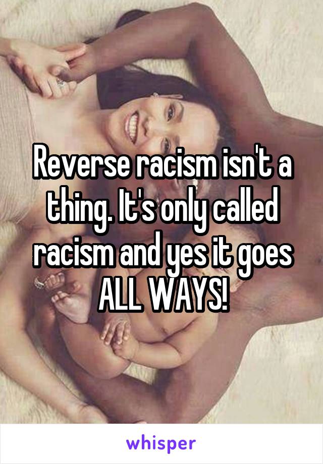 Reverse racism isn't a thing. It's only called racism and yes it goes ALL WAYS!