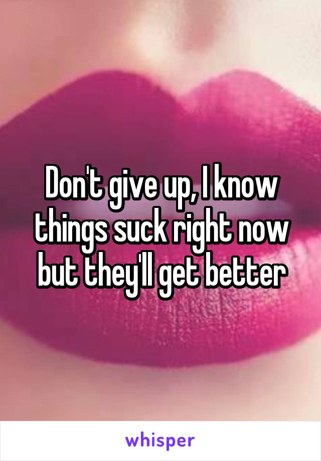 Don't give up, I know things suck right now but they'll get better