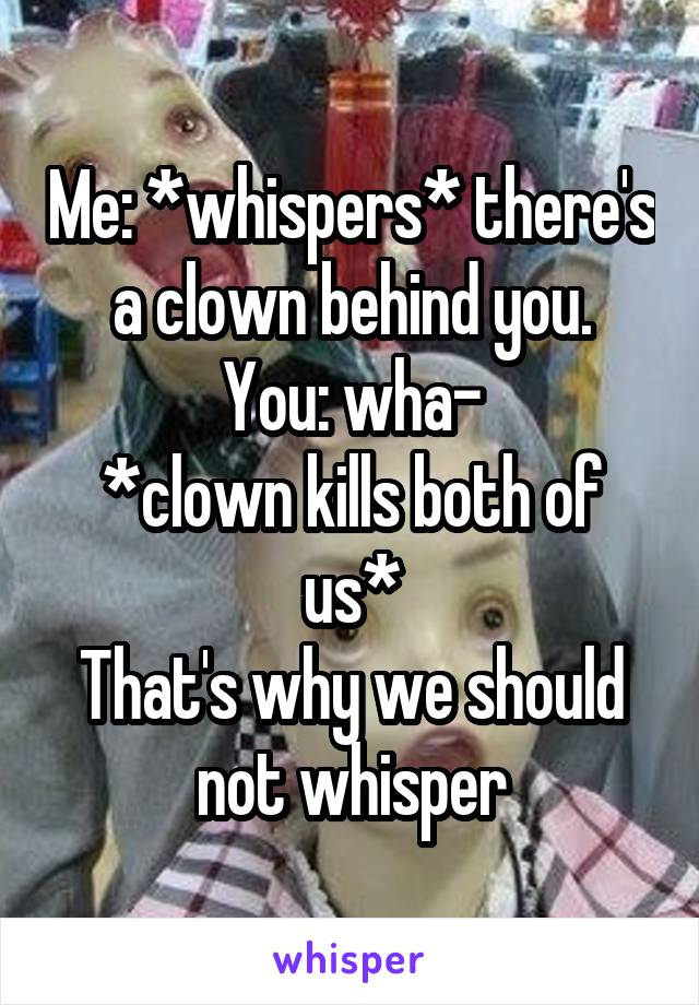 Me: *whispers* there's a clown behind you.
You: wha-
*clown kills both of us*
That's why we should not whisper