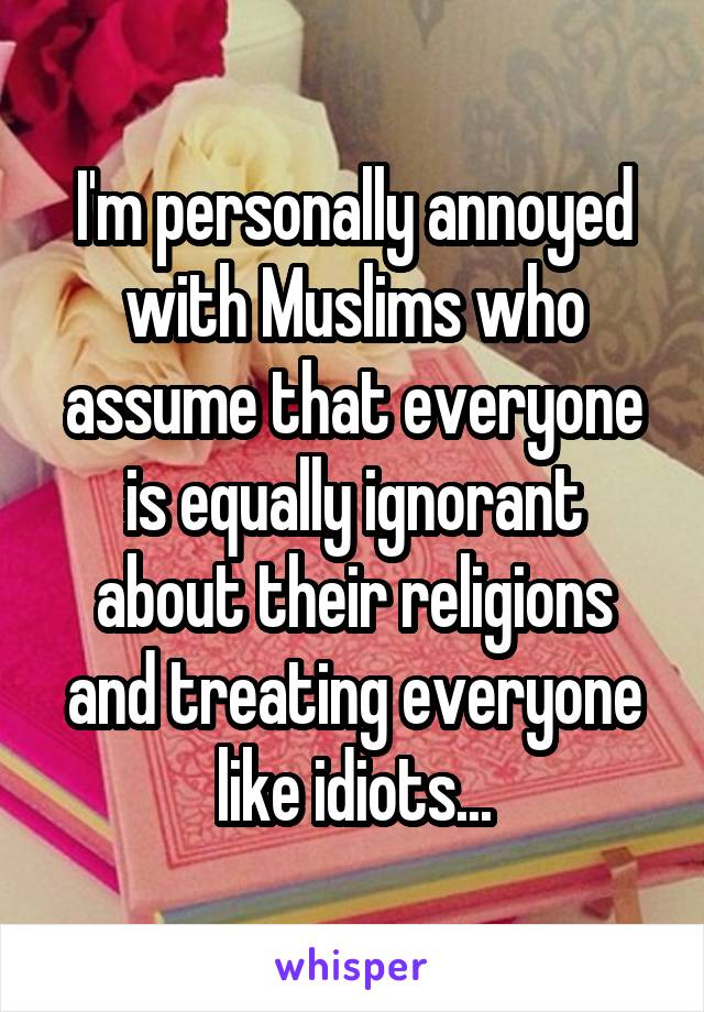 I'm personally annoyed with Muslims who assume that everyone is equally ignorant about their religions and treating everyone like idiots...