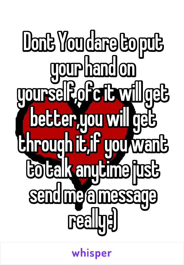 Dont You dare to put your hand on yourself,ofc it will get better,you will get through it,if you want to talk anytime just send me a message really :)