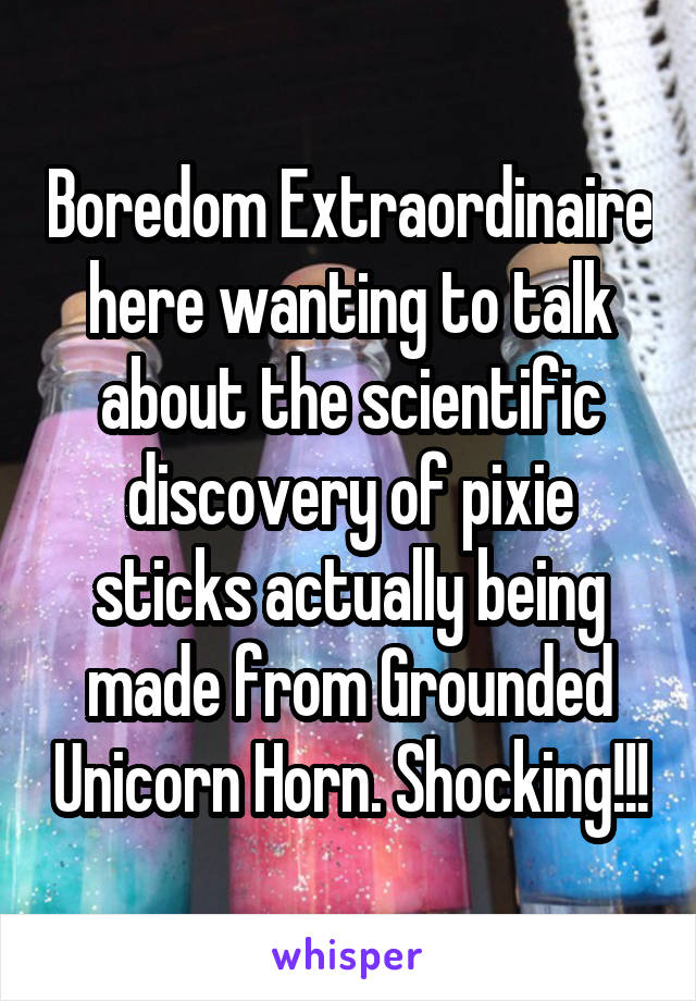 Boredom Extraordinaire here wanting to talk about the scientific discovery of pixie sticks actually being made from Grounded Unicorn Horn. Shocking!!!