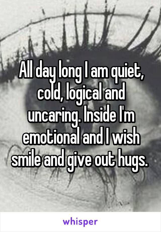 All day long I am quiet, cold, logical and uncaring. Inside I'm emotional and I wish smile and give out hugs. 